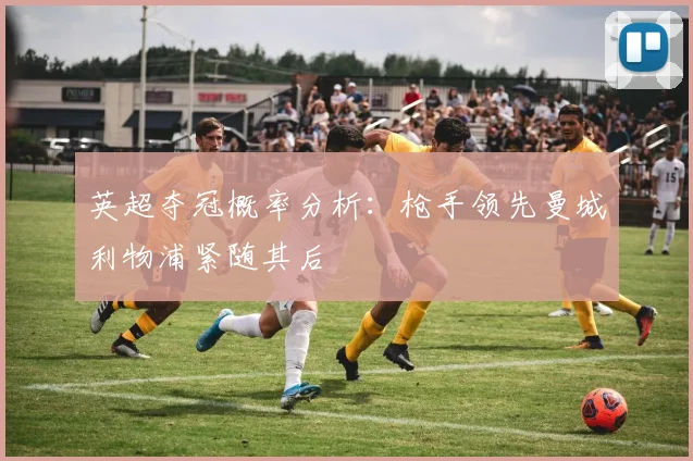 英超夺冠概率分析：枪手领先曼城利物浦紧随其后