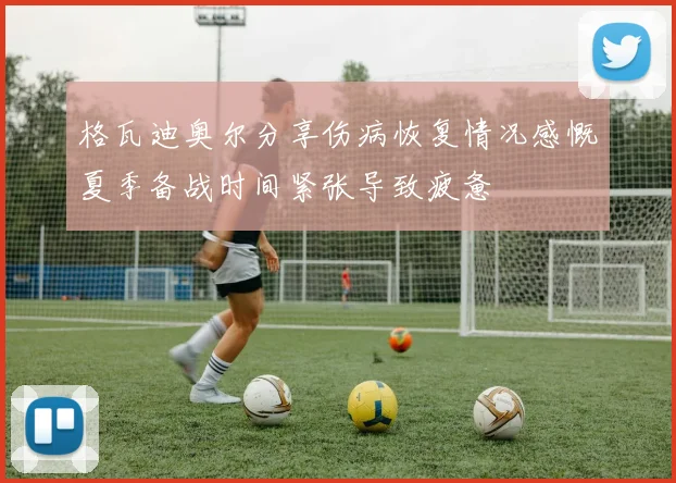 格瓦迪奥尔分享伤病恢复情况感慨夏季备战时间紧张导致疲惫