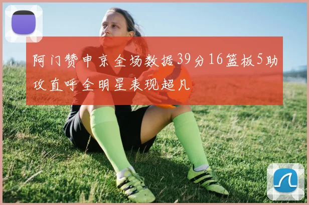阿门赞申京全场数据39分16篮板5助攻直呼全明星表现超凡