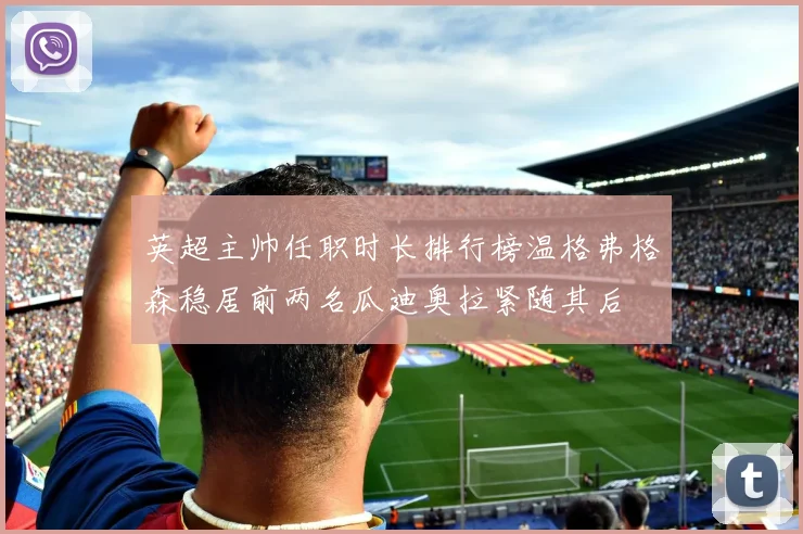 英超主帅任职时长排行榜温格弗格森稳居前两名瓜迪奥拉紧随其后