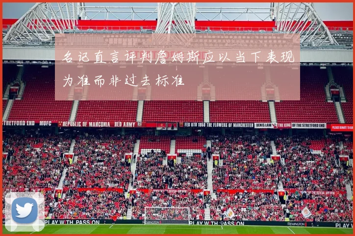 名记直言评判詹姆斯应以当下表现为准而非过去标准