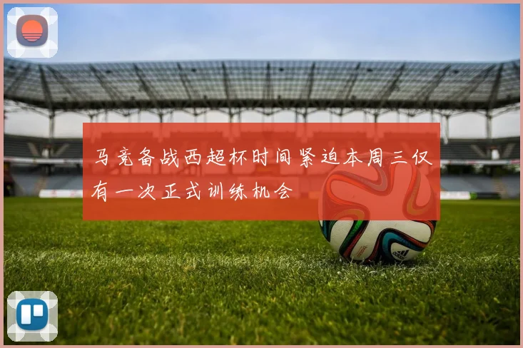 马竞备战西超杯时间紧迫本周三仅有一次正式训练机会