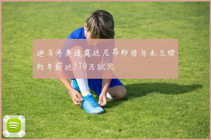 迪马济奥透露迈尼昂即将与米兰续约年薪达570万欧元