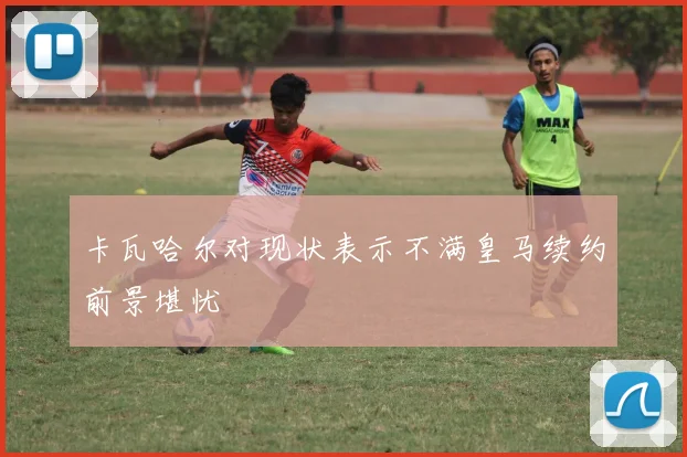 卡瓦哈尔对现状表示不满皇马续约前景堪忧
