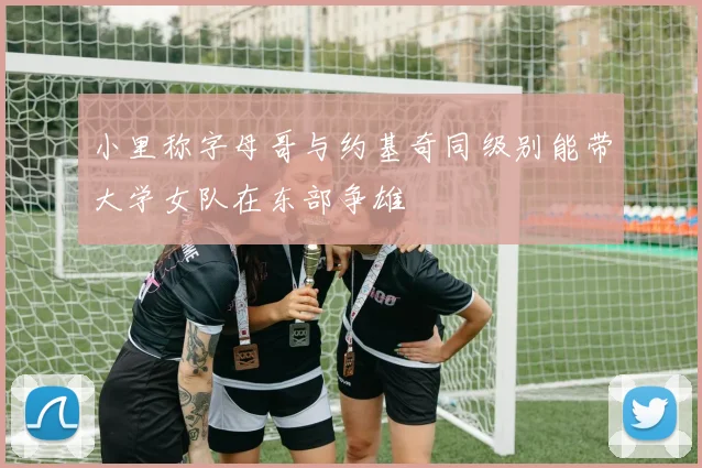 小里称字母哥与约基奇同级别能带大学女队在东部争雄
