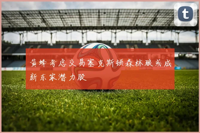黄蜂考虑交易塞克斯顿森林狼或成新东家潜力股