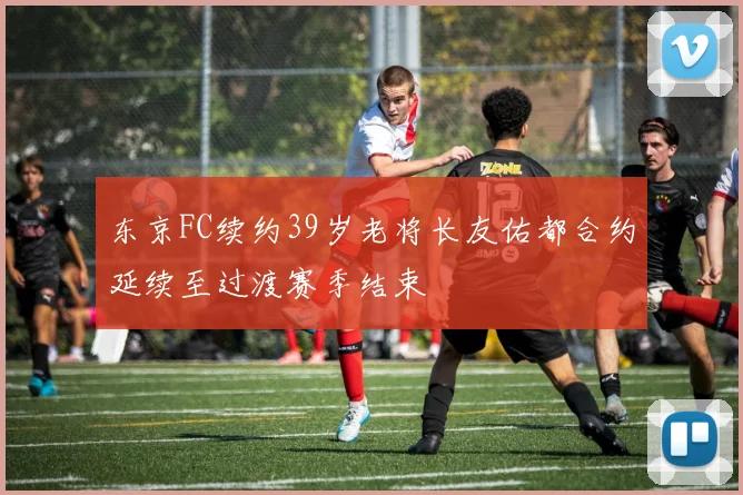 东京FC续约39岁老将长友佑都合约延续至过渡赛季结束