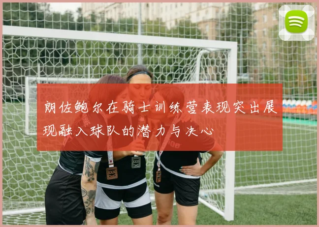 朗佐鲍尔在骑士训练营表现突出展现融入球队的潜力与决心