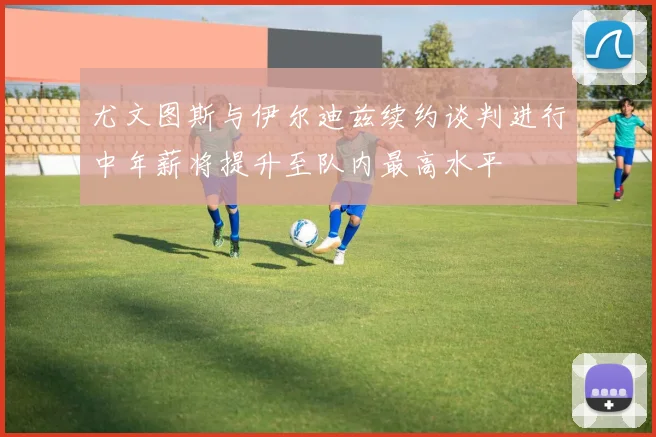 尤文图斯与伊尔迪兹续约谈判进行中年薪将提升至队内最高水平