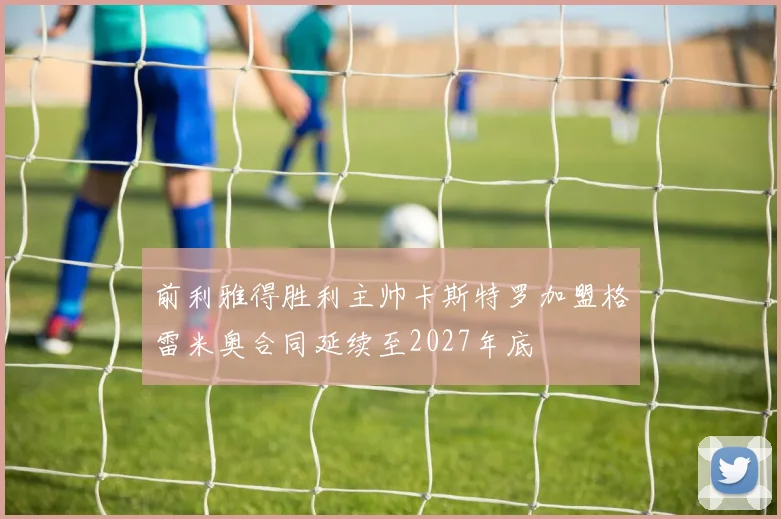 前利雅得胜利主帅卡斯特罗加盟格雷米奥合同延续至2027年底