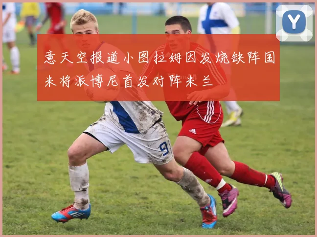 意天空报道小图拉姆因发烧缺阵国米将派博尼首发对阵米兰