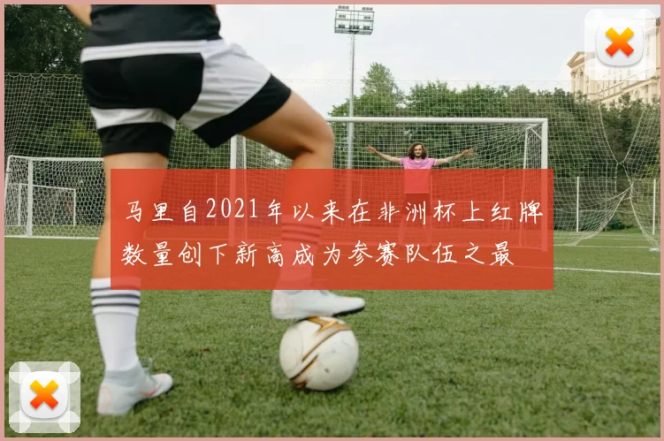 马里自2021年以来在非洲杯上红牌数量创下新高成为参赛队伍之最