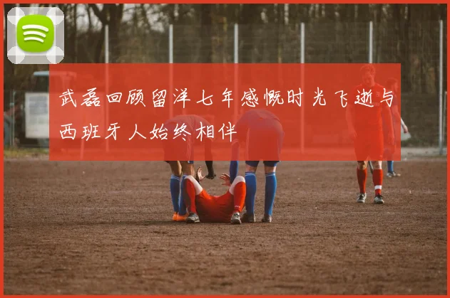 武磊回顾留洋七年感慨时光飞逝与西班牙人始终相伴