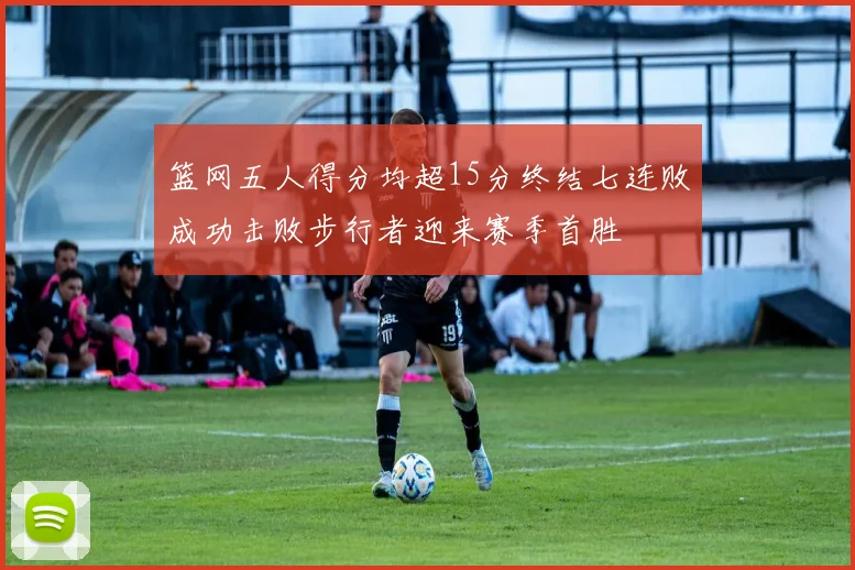 篮网五人得分均超15分终结七连败成功击败步行者迎来赛季首胜