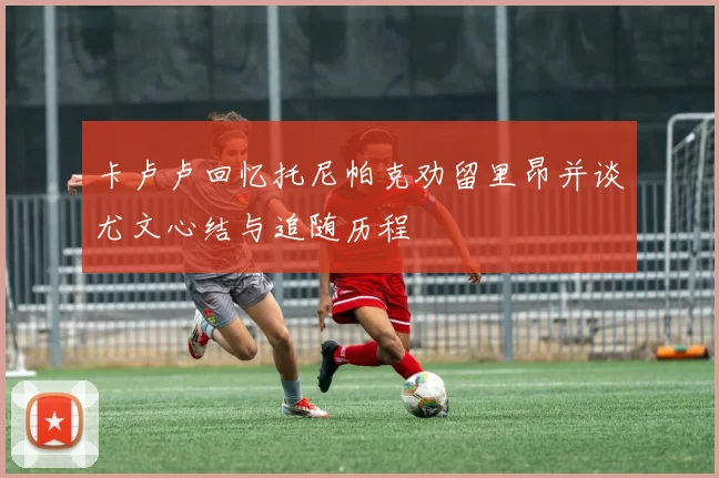 卡卢卢回忆托尼帕克劝留里昂并谈尤文心结与追随历程