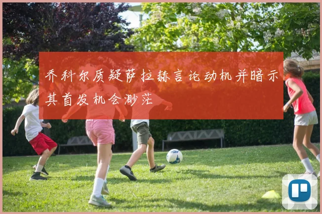 乔科尔质疑萨拉赫言论动机并暗示其首发机会渺茫