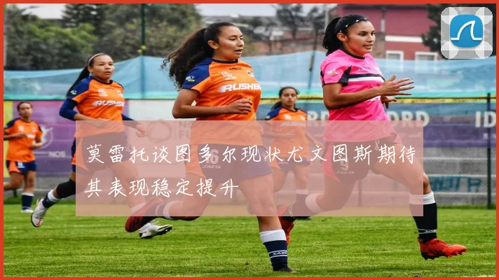 莫雷托谈图多尔现状尤文图斯期待其表现稳定提升
