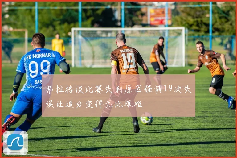 弗拉格谈比赛失利原因强调19次失误让追分变得无比艰难