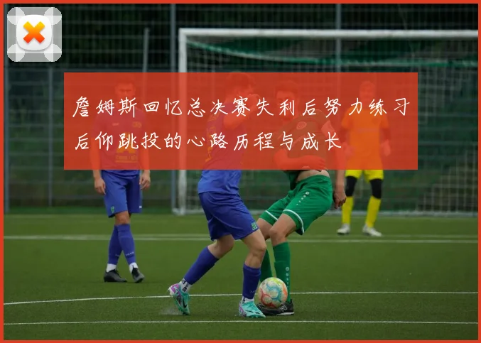 詹姆斯回忆总决赛失利后努力练习后仰跳投的心路历程与成长