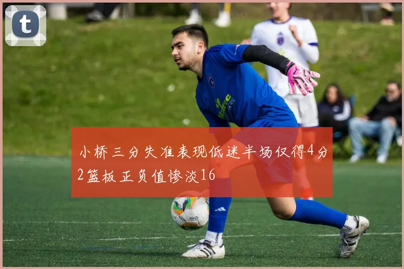 小桥三分失准表现低迷半场仅得4分2篮板正负值惨淡16
