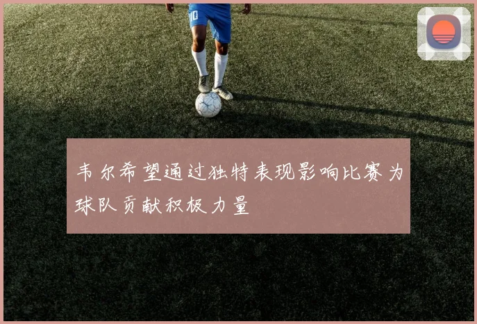 韦尔希望通过独特表现影响比赛为球队贡献积极力量