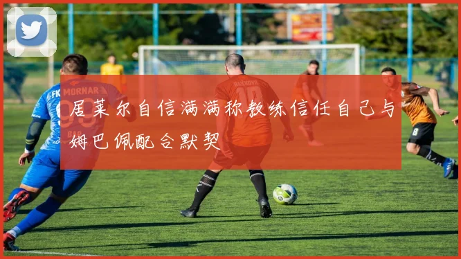居莱尔自信满满称教练信任自己与姆巴佩配合默契