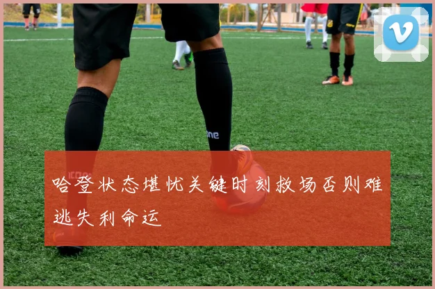 哈登状态堪忧关键时刻救场否则难逃失利命运