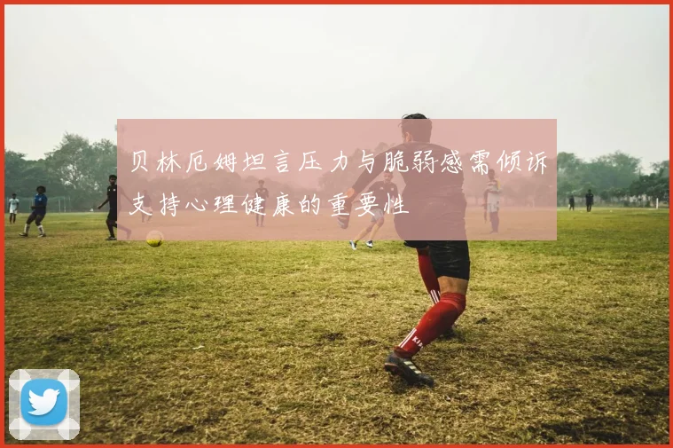 贝林厄姆坦言压力与脆弱感需倾诉支持心理健康的重要性