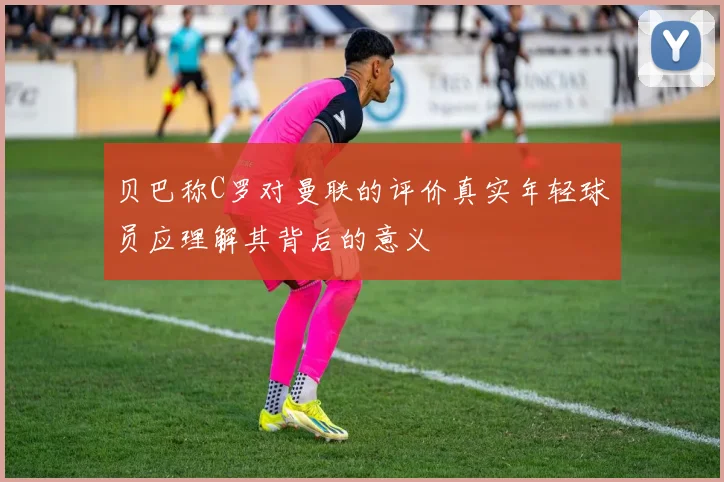 贝巴称C罗对曼联的评价真实年轻球员应理解其背后的意义